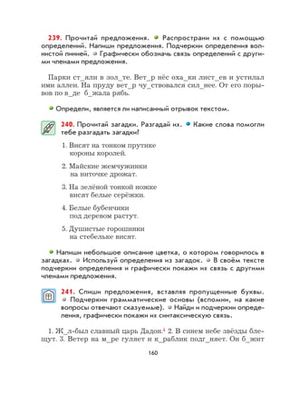 160
239. Прочитай предложения. Распространи их с помощью
определений. Напиши предложения. Подчеркни определения вол-
нистой линией. Графически обозначь связь определений с други-
ми членами предложения.
Парки ст_яли в зол_те. Вет_р нёс оха_ки лист_ев и устилал
ими аллеи. На пруду вет_р чу_ствовался сил_нее. От его поры-
вов по в_де б_жала рябь.
Определи, является ли написанный отрывок текстом.
240. Прочитай загадки. Разгадай их. Какие слова помогли
тебе разгадать загадки?
1. Висят на тонком прутике
короны королей.
2. Майские жемчужинки
на ниточке дрожат.
3. На зелёной тонкой ножке
висят белые серёжки.
4. Белые бубенчики
под деревом растут.
5. Душистые горошинки
на стебельке висят.
Напиши небольшое описание цветка, о котором говорилось в
загадках. Используй определения из загадок. В своём тексте
подчеркни определения и графически покажи их связь с другими
членами предложения.
241. Спиши предложения, вставляя пропущенные буквы.
Подчеркни грамматические основы (вспомни, на какие
вопросы отвечают сказуемые). Найди и подчеркни опреде-
ления, графически покажи их синтаксическую связь.
1. Ж_л-был славный царь Дадон.4 2. В синем небе звёзды бле-
щут. 3. Ветер на м_ре гуляет и к_раблик подг_няет. Он б_жит
 