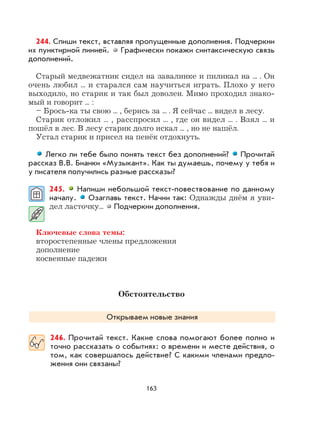 163
244. Спиши текст, вставляя пропущенные дополнения. Подчеркни
их пунктирной линией. Графически покажи синтаксическую связь
дополнений.
Старый медвежатник сидел на завалинке и пиликал на ... . Он
очень любил ... и старался сам научиться играть. Плохо у него
выходило, но старик и так был доволен. Мимо проходил знако-
мый и говорит ... :
– Брось-ка ты свою ... , берись за ... . Я сейчас ... видел в лесу.
Старик отложил ... , расспросил ... , где он видел ... . Взял ... и
пошёл в лес. В лесу старик долго искал ... , но не нашёл.
Устал старик и присел на пенёк отдохнуть.
Легко ли тебе было понять текст без дополнений? Прочитай
рассказ В.В. Бианки «Музыкант». Как ты думаешь, почему у тебя и
у писателя получились разные рассказы?
245. Напиши небольшой текст-повествование по данному
началу. Озаглавь текст. Начни так: Однажды днём я уви-
дел ласточку... Подчеркни дополнения.
Ключевые слова темы:
второстепенные члены предложения
дополнение
косвенные падежи
Обстоятельство
Открываем новые знания
246. Прочитай текст. Какие слова помогают более полно и
точно рассказать о событиях: о времени и месте действия, о
том, как совершалось действие? С какими членами предло-
жения они связаны?
 
