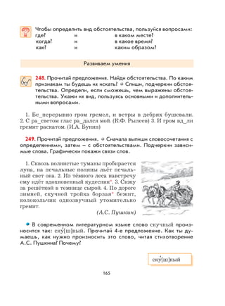 165
Чтобы определить вид обстоятельства, пользуйся вопросами:
где? и в каком месте?
когда? и в какое время?
как? и каким образом?
Развиваем умения
248. Прочитай предложения. Найди обстоятельства. По каким
признакам ты будешь их искать? Спиши, подчеркни обстоя-
тельства. Определи, если сможешь, чем выражены обстоя-
тельства. Укажи их вид, пользуясь основными и дополнитель-
ными вопросами.
1. Бе_перерывно гром гремел, и ветры в дебрях бушевали.
2. С ра_светом глас ра_дался мой. (К.Ф. Рылеев) 3. И гром вд_ли
гремит раскатом. (И.А. Бунин)
249. Прочитай предложения. Сначала выпиши словосочетания с
определениями, затем – с обстоятельствами. Подчеркни зависи-
мые слова. Графически покажи связи слов.
1. Сквозь волнистые туманы пробирается
луна, на печальные поляны льёт печаль-
ный свет она. 2. Из тёмного леса навстречу
ему идёт вдохновенный кудесник*. 3. Сижу
за решёткой в темнице сырой. 4. По дороге
зимней, скучной тройка борзая* бежит,
колокольчик однозвучный утомительно
гремит.
(А.С. Пушкин)
В современном литературном языке слово скучный произ-
носится так: ску
,
[ш]ный. Прочитай 4-е предложение. Как ты ду-
маешь, как нужно произносить это слово, читая стихотворение
А.С. Пушкина? Почему?
ску
,
[ш]ный
 