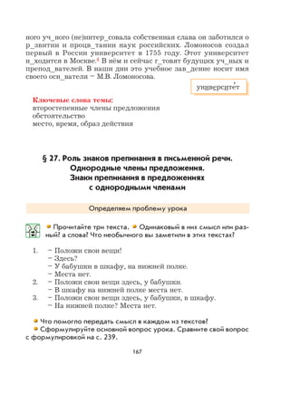 167
ного уч_ного (не)интер_совала собственная слава он заботился о
р_звитии и процв_тании наук российских. Ломоносов создал
первый в России университет в 1755 году. Этот университет
н_ходится в Москве.4 В нём и сейчас г_товят будущих уч_ных и
препод_вателей. В наши дни это учебное зав_дение носит имя
своего осн_вателя – М.В. Ломоносова.
Ключевые слова темы:
второстепенные члены предложения
обстоятельство
место, время, образ действия
§ 27. Роль знаков препинания в письменной речи.
Однородные члены предложения.
Знаки препинания в предложениях
с однородными членами
Определяем проблему урока
Прочитайте три текста. Одинаковый в них смысл или раз-
ный? а слова? Что необычного вы заметили в этих текстах?
1. – Положи свои вещи!
– Здесь?
– У бабушки в шкафу, на нижней полке.
– Места нет.
2. – Положи свои вещи здесь, у бабушки.
– В шкафу на нижней полке места нет.
3. – Положи свои вещи здесь, у бабушки, в шкафу.
– На нижней полке? Места нет.
Что помогло передать смысл в каждом из текстов?
Сформулируйте основной вопрос урока. Сравните свой вопрос
с формулировкой на с. 239.
университе
,
т
 