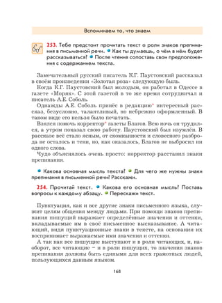 168
Вспоминаем то, что знаем
253. Тебе предстоит прочитать текст о роли знаков препина-
ния в письменной речи. Как ты думаешь, о чём в нём будет
рассказываться? После чтения сопоставь свои предположе-
ния с содержанием текста.
Замечательный русский писатель К.Г. Паустовский рассказал
в своём произведении «Золотая роза» следующую быль.
Когда К.Г. Паустовский был молодым, он работал в Одессе в
газете «Моряк». С этой газетой в то же время сотрудничал и
писатель А.Е. Соболь.
Однажды А.Е. Соболь принёс в редакцию* интересный рас-
сказ, безусловно, талантливый, но небрежно оформленный. В
таком виде его нельзя было печатать.
Взялся помочь корректор* газеты Благов. Всю ночь он трудил-
ся, а утром показал свою работу. Паустовский был изумлён. В
рассказе всё стало ясным, от скомканности и словесного разбро-
да не осталось и тени, но, как оказалось, Благов не выбросил ни
одного слова.
Чудо объяснялось очень просто: корректор расставил знаки
препинания.
Какова основная мысль текста? Для чего же нужны знаки
препинания в письменной речи? Расскажи.
254. Прочитай текст. Какова его основная мысль? Поставь
вопросы к каждому абзацу. Перескажи текст.
Пунктуация, как и все другие знаки письменного языка, слу-
жит целям общения между людьми. При помощи знаков препи-
нания пишущий выражает определённые значения и оттенки,
вкладываемые им в своё письменное высказывание. А чита-
ющий, видя пунктуационные знаки в тексте, на основании их
воспринимает выражаемые ими значения и оттенки.
А так как все пишущие выступают и в роли читающих, и, на-
оборот, все читающие – и в роли пишущих, то значения знаков
препинания должны быть едиными для всех грамотных людей,
пользующихся данным языком.
 