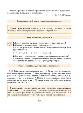 169
Всякое правило о знаках препинания есть как бы пункт дого-
вора между пишущим и читающим.
(По А.Б. Шапиро)
Сравниваем свой вывод с текстом определения
Знаки препинания помогают пишущему выразить свою
мысль, а читающему понять передаваемую мысль.
Вспоминаем то, что знаем
1. Какие члены предложения называются однородными?
2. С какой интонацией они произносятся?
3. Рассмотри схемы. Какие члены предложения могут быть
однородными?
[– = , , ]. [ , =] . [– и ].
4. Как могут соединяться однородные члены предложения?
5. В каком случае однородные члены предложения разделя-
ются запятой? Составь схемы. Приведи примеры.
Решаем проблему, открываем новые знания
255. Тебе предстоит прочитать текст. Тема текста – однород-
ные члены предложения. О чём, по-твоему, в нём должно гово-
риться? Перед чтением составь и запиши вопросы, на которые ты
надеешься получить ответы. После чтения определи: а) на какие
вопросы ты получил ответ; б) какая новая для тебя информация
содержится в тексте.
Однородные члены предложения являются смысловыми
отрезками, т.е. им придаётся дополнительное смысловое значе-
ние. В устной речи они выделяются с помощью интонации, а в
письменной оформляются с помощью знаков препинания.
 
