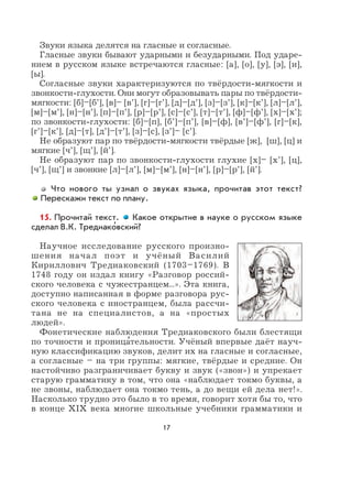 17
Звуки языка делятся на гласные и согласные.
Гласные звуки бывают ударными и безударными. Под ударе-
нием в русском языке встречаются гласные: [а], [о], [у], [э], [и],
[ы].
Согласные звуки характеризуются по твёрдости-мягкости и
звонкости-глухости. Они могут образовывать пары по твёрдости-
мягкости: [б]–[б’], [в]– [в’], [г]–[г’], [д]–[д’], [з]–[з’], [к]–[к’], [л]–[л’],
[м]–[м’], [н]–[н’], [п]–[п’], [р]–[р’], [с]–[с’], [т]–[т’], [ф]–[ф’], [х]–[х’];
по звонкости-глухости: [б]–[п], [б’]–[п’], [в]–[ф], [в’]–[ф’], [г]–[к],
[г’]–[к’], [д]–[т], [д’]–[т’], [з]–[с], [з’]– [c’].
Не образуют пар по твёрдости-мягкости твёрдые [ж], [ш], [ц] и
мягкие [ч’], [щ’], [й’].
Не образуют пар по звонкости-глухости глухие [х]– [х’], [ц],
[ч’], [щ’] и звонкие [л]–[л’], [м]–[м’], [н]–[н’], [р]–[р’], [й’].
Что нового ты узнал о звуках языка, прочитав этот текст?
Перескажи текст по плану.
15. Прочитай текст. Какое открытие в науке о русском языке
сделал В.К. Тредиако
,
вский?
Научное исследование русского произно-
шения начал поэт и учёный Василий
Кириллович Тредиаковский (1703–1769). В
1748 году он издал книгу «Разговор россий-
ского человека с чужестранцем...». Эта книга,
доступно написанная в форме разговора рус-
ского человека с иностранцем, была рассчи-
тана не на специалистов, а на «простых
людей».
Фонетические наблюдения Тредиаковского были блестящи
по точности и проница
,
тельности. Учёный впервые даёт науч-
ную классификацию звуков, делит их на гласные и согласные,
а согласные – на три группы: мягкие, твёрдые и средние. Он
настойчиво разграничивает букву и звук («звон») и упрекает
старую грамматику в том, что она «наблюдает токмо буквы, а
не звоны, наблюдает она токмо тень, а до вещи ей дела нет!».
Насколько трудно это было в то время, говорит хотя бы то, что
в конце XIX века многие школьные учебники грамматики и
 