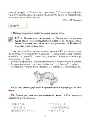 171
иногда говорил, но больше расспрашивал. 7. Слышались и флей-
та, и бубны, и барабан. 8. Солнце выглянуло давно на чистом небе
и светом своим облило степь.
(По Н.В. Гоголю)
Найди и подчеркни орфограммы в корнях слов.
257. Творческое списывание. Спиши текст и допиши
однородные члены предложения. Графически покажи, какие
члены предложения являются однородными. Прочитай,
озаглавь и перескажи текст.
В густом лесу было темно, как под крышей. Но вот вышла луна
из-за тучи, и сейчас же (что сделали?) ... снежинки. Засеребрился
(какой?) ... и (какой?) ... ствол старой осины. У вершины его чер-
нела дыра – дупло.
Вот по снегу (как?) ... и (как?) подбежал к сосне зверёк. Верхняя
губа приподнялась, – мелькнули (какие?) ... и (какие?) ... зубы.
Это куница – гроза всех (каких?) ... и (каких?) ... жителей леса.
Составь схемы двух любых предложений с однородными чле-
нами.
258. Спиши, расставь знаки препинания в схемах. Составь пред-
ложения по этим схемам.
[ и = ...]. [– = и ].
[– но ...]. [– = и и ...].
[и и и – = ...]. [– не а ...].
галере
,
я
 