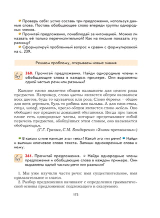 173
Проверь себя: устно составь три предложения, используя дан-
ные слова. Поставь обобщающее слово впереди группы однород-
ных членов.
Прочитай предложения, понаблюдай за интонацией. Можно ли
назвать её только перечислительной? Как на письме показать эту
разницу?
Сформулируй проблемный вопрос и сравни с формулировкой
на с. 239.
Решаем проблему, открываем новые знания
260. Прочитай предложения. Найди однородные члены и
обобщающие слова в каждом примере. Они выражены
одной частью речи или разными?
Каждое слово является общим названием для целого ряда
предметов. Например, слово цветы является общим названием
всех цветов, будь то одуванчик или роза. Слово деревья – общее
для всех деревьев, будь то рябина или пальма. А для слов стол,
стул, шкаф, кровать, кресло общим является слово мебель. Оно
обобщает все предметы домашней обстановки. Когда при таком
слове есть однородные члены, которые представляют собой
перечень предметов, обобщённых этим словом, оно называется
обобщающим.
(Г.Г. Граник, С.М. Бондаренко «Знаки препинания»)
В каком стиле написан этот текст? Какой это тип речи? Найди
и выпиши ключевое слово текста. Запиши однокоренные слова к
нему.
261. Прочитай предложения. Найди однородные члены
предложения и обобщающие слова в каждом примере. Они
выражены одной частью речи или разными?
1. Мы уже изучили части речи: имя существительное, имя
прилагательное и глагол.
2. Разбор предложения начинают с определения грамматиче-
ской основы предложения: подлежащего и сказуемого.
 