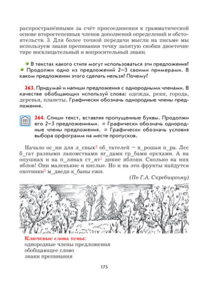 175
распространёнными за счёт присоединения к грамматической
основе второстепенных членов дополнений определений и обсто-
ятельств. 3. Для более точной передачи мысли на письме мы
используем знаки препинания точку запятую скобки двоеточие
тире восклицательный и вопросительный знаки.
В текстах какого стиля могут использоваться эти предложения?
Продолжи одно из предложений 2–3 своими примерами. В
каком предложении этого сделать нельзя? Почему?
263. Придумай и напиши предложения с однородными членами. В
качестве обобщающих используй слова: одежда, реки, города,
деревья, планеты. Графически обозначь однородные члены пред-
ложения.
264. Спиши текст, вставляя пропущенные буквы. Продолжи
его 2–3 предложениями. Графически обозначь однород-
ные члены предложения. Графически обозначь условия
выбора орфограмм на месте пропусков.
Начало ос_ни для л_сных2 об_тателей – х_рошая п_ра. Лес
б_гат разными лакомствами яг_дами гр_бами орехами. А на
опушках и на п_лянах ст_ят1 дикие яблони. Сколько на них
яблок! Они маленькие и кислые. Но и на эти фрукты найдутся
охотники3 м_дведи к_баны ежи.
(По Г.А. Скребицкому)
Ключевые слова темы:
однородные члены предложения
обобщающее слово
знаки препинания
 
