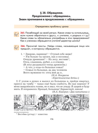 176
§ 28. Обращение.
Предложения с обращением.
Знаки препинания в предложениях с обращением
Определяем проблему урока
265. Понаблюдай за своей речью. Какие слова ты используешь,
если нужно обратиться к другу, к учителю, к родным и т.д.?
Какие слова ты обязательно употребишь в этих предложениях?
Как к ученикам обращаются учителя? директор школы?
266. Прочитай тексты. Найди слова, называющие лицо или
предмет, к которому обращаются.
1. – Здорово, парнище! – Ступай себе мимо!
– Уж больно ты грозен, как я погляжу!
Откуда дровишки? – Из лесу, вестимо*;
Отец, слышишь, рубит, а я отвожу.
(В лесу раздавался топор дровосека.)
– А что, у отца-то большая семья?
– Семья-то большая, да два человека
Всего мужиков-то: отец мой да я...
(Н.А. Некрасов
«Крестьянские дети»)
2. С узлом в руках я вышел из больницы и, пройдя квартал,
присел на тумбу – такая ещё была слабость. Но как хорошо! У
меня закружилась голова, но я знал, что не упаду. Я здоров и буду
жить. Я поправился. Прощай, больница! Здравствуй, школа!
(В.А. Каверин «Два капитана»)
* Вести
,
мо (устар.) – известно.
 