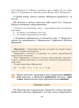 178
(А.С. Пушкин) 4. О Волга, колыбель моя, любил ли кто тебя,
как я? 5. Слушайтесь, зайчики, деда Мазая! (Н.А. Некрасов)
Сделай вывод: какими знаками обращения выделяются на
письме.
270. Вспомни и запиши известные тебе строки А.С. Пушкина.
Объясни постановку знаков препинания.
1. Скользя по утреннему снегу ... предадимся бегу нетерпели-
вого коня.
2. ... ты могуч, ты гоняешь стаи туч...
3. ... ты ходишь круглый год по небу...
Подчеркни орфограммы в окончаниях слов. Придумай и
запиши три предложения с обращениями. Графически обозначь
обращения.
Обраще
,
ние – смысловой отрезок, который на письме выде-
ляется знаками препинания.
Обращение в начале, в середине и в конце предложения
выделяется запятыми.
Если обращение, стоящее в начале предложения, произно-
сится с особым чувством, то после него ставится восклицатель-
ный знак.
Схемы выделения обращения:
[О, – =]. [О! – =]. [– =, О , ...]. [– =, О].
Обрати внимание: однородные члены предложения разделя-
ются запятыми, а обращение выделяется запятыми с двух
сторон. Выделительные знаки препинания всегда двойные.
Развиваем умения
271. Прочитай текст в рамке выше. Придумай и запиши примеры.
Графически обозначь обращения. Составь схемы предложений.
 