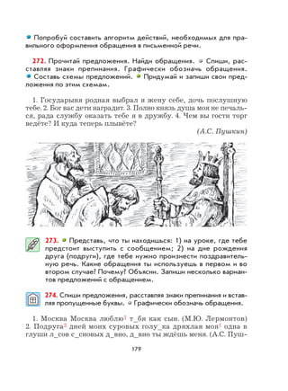 179
Попробуй составить алгоритм действий, необходимых для пра-
вильного оформления обращения в письменной речи.
272. Прочитай предложения. Найди обращения. Спиши, рас-
ставляя знаки препинания. Графически обозначь обращения.
Составь схемы предложений. Придумай и запиши свои пред-
ложения по этим схемам.
1. Государыня родная выбрал я жену себе, дочь послушную
тебе. 2. Бог вас дети наградит. 3. Полно князь душа моя не печаль-
ся, рада службу оказать тебе я в дружбу. 4. Чем вы гости торг
ведёте? И куда теперь плывёте?
(А.С. Пушкин)
273. Представь, что ты находишься: 1) на уроке, где тебе
предстоит выступить с сообщением; 2) на дне рождения
друга (подруги), где тебе нужно произнести поздравитель-
ную речь. Какие обращения ты используешь в первом и во
втором случае? Почему? Объясни. Запиши несколько вариан-
тов предложений с обращением.
274. Спиши предложения, расставляя знаки препинания и встав-
ляя пропущенные буквы. Графически обозначь обращения.
1. Москва Москва люблю1 т_бя как сын. (М.Ю. Лермонтов)
2. Подруга2 дней моих суровых голу_ка дряхлая моя1 одна в
глуши л_сов с_сновых д_вно, д_вно ты ждёшь меня. (А.С. Пуш-
 