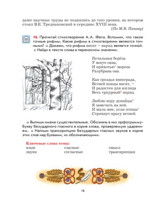 18
даже научные труды не поднялись до того уровня, на котором
стоял В.К. Тредиаковский в середине XVIII века.
(По М.В. Панову)
16. Прочитай стихотворение А.А. Фета. Вспомни, что такое
точные рифмы. Какие рифмы в стихотворении являются точ-
ными? Докажи, что рифма висят – наряд является точной.
Найди в тексте слова в переносном значении.
Печальная берёза
У моего окна,
И при
,
хотью* мороза
Разубрана она.
Как гроздья винограда,
Ветвей концы висят, –
И радостен для взгляда
Весь траурный2 наряд.
Люблю игру денни
,
цы*
Я замечать на ней,
И жаль мне, если птицы3
Стряхнут красу ветвей.
Выпиши имена существительные. Обозначь в них орфограмму-
букву безударного гласного в корне слова, проверяемую ударени-
ем. Напиши транскрипцию безударных гласных звуков в корне
этих слов над буквами, их обозначающими.
Ключевые слова темы:
язык гласные смысл
звуки согласные транскрипция
 