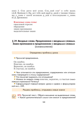 180
кин) 3. Спи дитя моё усни. Сла_кий сон3 к себе мани.
(А.Н. Майков) 4. Пр_вет тебе мой край р_дной с твоими тёмны-
ми л_сами с твоей великою р_кой и неоглядными п_лями.
(С.Д. Дрожжин)
Ключевые слова темы:
смысловой отрезок
обращение
знаки препинания
выделительные знаки
§ 29. Вводные слова. Предложения с вводными словами.
Знаки препинания в предложениях с вводными словами
(ознакомление)
Определяем проблему урока
Прочитай предложения.
Он ошибся.
Конечно, он ошибся.
Вероятно, он ошибся.
К счастью, он ошибся.
Чем отличаются эти предложения: содержанием или отноше-
нием говорящего к этому содержанию?
Что помогает выразить это отношение?
Можно ли назвать слова конечно, вероятно, к счастью смыс-
ловыми отрезками? Почему?
Сформулируй главный вопрос урока и сравни с формулиров-
кой на с. 239.
Решаем проблему, открываем новые знания
275. Прочитай текст. Обрати внимание на выделенные слова.
Какой дополнительный смысл они вносят в предложение?
 