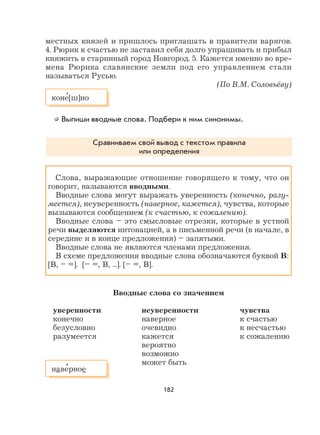 182
местных князей и пришлось приглашать в правители варягов.
4. Рюрик к счастью не заставил себя долго упрашивать и прибыл
княжить в старинный город Новгород. 5. Кажется именно во вре-
мена Рюрика славянские земли под его управлением стали
называться Русью.
(По В.М. Соловьёву)
Выпиши вводные слова. Подбери к ним синонимы.
Сравниваем свой вывод с текстом правила
или определения
Слова, выражающие отношение говорящего к тому, что он
говорит, называются вводными.
Вводные слова могут выражать уверенность (конечно, разу-
меется), неуверенность (наверное, кажется), чувства, которые
вызываются сообщением (к счастью, к сожалению).
Вводные слова – это смысловые отрезки, которые в устной
речи выделяются интонацией, а в письменной речи (в начале, в
середине и в конце предложения) – запятыми.
Вводные слова не являются членами предложения.
В схеме предложения вводные слова обозначаются буквой В:
[В, – =]. [– =, В, ...]. [– =, В].
Вводные слова со значением
уверенности неуверенности чувства
конечно наверное к счастью
безусловно очевидно к несчастью
разумеется кажется к сожалению
вероятно
возможно
может быть
наве
,
рное
коне
,
[ш]но
 
