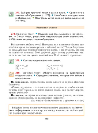 183
277. Ещё раз прочитай текст в рамке выше. Сравни его с
текстом об обращении (с. 178). Что общего у вводных слов
и обращений? Подготовь устно связное высказывание на
эту тему.
Развиваем умения
278. Прочитай текст. Подумай над его смыслом и настроени-
ем. Спиши текст, расставляя недостающие знаки препинания.
Обозначь вводные слова и обращения.
Вы конечно любите лето? Наверное вам нравятcя тёплые дни
зелёная трава ласковая речка и жёлтый песок? Тогда безуслов-
но зима для вас тянется бесконечно долго, и вы думаете, что она
не кончится никогда. Мой дорогой друг спешу успокоить вас:
лето к счастью наступает каждый год! Ещё немного терпения...
279. Составь предложения по схемам.
[О! – = ...]? [О, – –.–.– =]?
[В, – = ...]. [–, В, = ...].
280. Прочитай текст. Обрати внимание на выделенные
вводные слова. Определи значение, которое они вносят в
предложение.
На мой взгляд, справедливы слова одного из героев Максима
Горького:
«Слова, дружище, – это как листья на дереве, и, чтобы понять,
почему лист таков, а не иной, нужно знать, как растёт дерево,
нужно учиться!»
По-моему, историю каждого слова нельзя узнать, не поняв,
как оно образовалось, на какой ветке «выросло».
(Из книги «Занимательно о русском языке»)
Вводные слова и словосочетания могут указывать на источ-
ник информации: по-моему, по моему мнению, на мой взгляд,
по словам кого-нибудь и др.
 