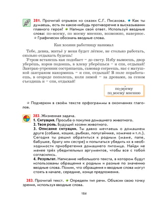 184
281. Прочитай отрывок из сказки С.Г. Писахова. Как ты
думаешь, есть ли какое-нибудь противоречие в высказывании
главного героя? Напиши свой ответ. Используй вводные
слова: по-моему, по моему мнению, возможно, наверное.
Графически обозначь вводные слова.
Как хозяин работницу нанимал
Тебе, девка, житьё у меня будет лёгкое, не столько работать,
сколько отдыхать будешь!
Утром встанешь как подобает – до свету. Избу вымоешь, двор
уберёшь, коров подоишь, в хлеву уберёшься – и спи, отдыхай!
Завтрак-утренник состряпаешь, самовар согреешь, нас с матуш-
кой завтраком накормишь – и спи, отдыхай! В поле поработа-
ешь, в огороде пополешь, коли зимой – за дровами, за сеном
съездишь и – спи, отдыхай!
Подчеркни в своём тексте орфограммы в окончаниях глаго-
лов.
282. Жизненная задача.
1. Ситуация. Просьба о покупке домашнего животного.
2. Твоя роль. Будущий хозяин животного.
3. Описание ситуации. Ты давно мечтаешь о домашнем
друге (собаке, кошке, рыбках, попугайчике, хомячке и т.п.).
Сегодня ты решил обратиться к родным (маме, папе,
бабушке, брату или сестре) и попытаться убедить их в необ-
ходимости приобретения домашнего питомца. Найди не
менее трёх убедительных аргументов, чтобы все с тобой
согласились.
4. Результат. Написание небольшого текста, в котором будут
использованы обращения к родным и разные по значению
вводные слова. Помни, что обращения и вводные слова могут
стоять в начале, середине, конце предложения.
283. Прочитай текст. Определи тип речи. Объясни свою точку
зрения, используя вводные слова.
по-мо
,
ему
по моему
,
мнению
 