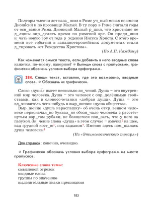 185
Полторы тысячи лет наза_ жил в Риме уч_ный монах по имени
Диони
,
сий и по прозвищу Малый. В ту пору в Риме считали годы
от осн_вания Рима. Дионисий Малый р_шил, что христиане не
д_лжны опр_делять время по римской эре. Он предл_жил
н_чать новую эру от года р_ждения Иисуса Христа. С этого вре-
мени все события в западноевропейских документах стали
д_тировать «от Рождества Христова».
(По А.П. Каждану)
Как изменится смысл текста, если добавить в него вводные слова
кажется, по-моему, наверное? Выпиши слова с пропусками, гра-
фически обозначь условия выбора орфограмм.
284. Спиши текст, вставляя, где это возможно, вводные
слова. Обозначь их графически.
Слово «душа
,
» имеет несколько зн_чений. Душа – это внутрен-
ний мир человека. Душа – это человек с опр_делёнными свой-
ствами, как в словосочетании «добрая душа». Душа – это
вд_хновитель чего-нибудь в выр_жении «душа общества».
Выр_жение «душа нараспашку» об очень откр_венном чело-
веке первоначал_но буквал_но обозн_чало человека с расстёг-
нутым вор_том рубахи, не боящегося пок_зать, что у него за
пазухой. Зн_чение слова «душа» в этом случае – ямочка2 на шее,
над грудной кост_ю1, под кадыком*. Именно здесь пом_щалась
душа человека.4
(Из «Этимологического словаря»)
Для справок: конечно, очевидно.
Графически обозначь условия выбора орфограмм на месте
пропусков.
Ключевые слова темы:
смысловой отрезок
вводные слова
группы по значению
выделительные знаки препинания
 