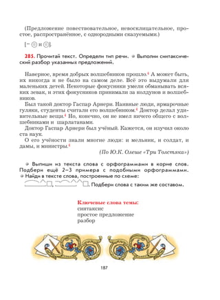 187
(Предложение повествовательное, невосклицательное, про-
стое, распространённое, с однородными сказуемыми.)
[– и ].
285. Прочитай текст. Определи тип речи. Выполни синтаксиче-
ский разбор указанных предложений.
Наверное, время добрых волшебников прошло.4 А может быть,
их никогда и не было на самом деле. Всё это выдумали для
маленьких детей. Некоторые фокусники умели обманывать вся-
ких зевак, и этих фокусников принимали за колдунов и волшеб-
ников.
Был такой доктор Гаспар Арнери. Наивные люди, ярмарочные
гуляки, студенты считали его волшебником.4 Доктор делал уди-
вительные вещи.4 Но, конечно, он не имел ничего общего с вол-
шебниками и шарлатанами.
Доктор Гаспар Арнери был учёный. Кажется, он изучил около
ста наук.
О его учёности знали многие люди: и мельник, и солдат, и
дамы, и министры.4
(По Ю.К. Олеше «Три Толстяка»)
Выпиши из текста слова с орфограммами в корне слов.
Подбери ещё 2–3 примера с подобными орфограммами.
Найди в тексте слова, построенные по схеме:
, . Подбери слова с таким же составом.
Ключевые слова темы:
синтаксис
простое предложение
разбор
 