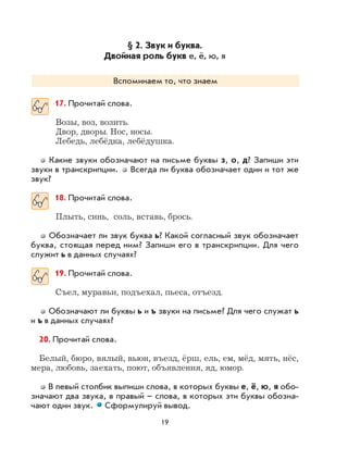 19
§ 2. Звук и буква.
Двойная роль букв е, ё, ю, я
Вспоминаем то, что знаем
17. Прочитай слова.
Возы, воз, возить.
Двор, дворы. Нос, носы.
Лебедь, лебёдка, лебёдушка.
Какие звуки обозначают на письме буквы з, о, д? Запиши эти
звуки в транскрипции. Всегда ли буква обозначает один и тот же
звук?
18. Прочитай слова.
Плыть, синь, соль, вставь, брось.
Обозначает ли звук буква ь? Какой согласный звук обозначает
буква, стоящая перед ним? Запиши его в транскрипции. Для чего
служит ь в данных случаях?
19. Прочитай слова.
Съел, муравьи, подъехал, пьеса, отъезд.
Обозначают ли буквы ь и ъ звуки на письме? Для чего служат ь
и ъ в данных случаях?
20. Прочитай слова.
Белый, бюро, вялый, вьюн, въезд, ёрш, ель, ем, мёд, мять, нёс,
мера, любовь, заехать, поют, объявления, яд, юмор.
В левый столбик выпиши слова, в которых буквы е, ё, ю, я обо-
значают два звука, в правый – слова, в которых эти буквы обозна-
чают один звук. Сформулируй вывод.
 