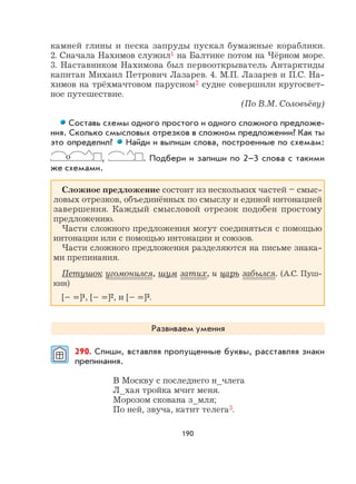 190
камней глины и песка запруды пускал бумажные кораблики.
2. Сначала Нахимов служил1 на Балтике потом на Чёрном море.
3. Наставником Нахимова был первооткрыватель Антарктиды
капитан Михаил Петрович Лазарев. 4. М.П. Лазарев и П.С. На-
химов на трёхмачтовом парусном2 судне совершили кругосвет-
ное путешествие.
(По В.М. Соловьёву)
Составь схемы одного простого и одного сложного предложе-
ния. Сколько смысловых отрезков в сложном предложении? Как ты
это определил? Найди и выпиши слова, построенные по схемам:
о , . Подбери и запиши по 2–3 слова с такими
же схемами.
Сложное предложение состоит из нескольких частей – смыс-
ловых отрезков, объединённых по смыслу и единой интонацией
завершения. Каждый смысловой отрезок подобен простому
предложению.
Части сложного предложения могут соединяться с помощью
интонации или с помощью интонации и союзов.
Части сложного предложения разделяются на письме знака-
ми препинания.
Петушок угомонился, шум затих, и царь забылся. (А.С. Пуш-
кин)
[– =]1, [– =]2, и [– =]3.
Развиваем умения
290. Спиши, вставляя пропущенные буквы, расставляя знаки
препинания.
В Москву с последнего н_члега
Л_хая тройка мчит меня.
Морозом скована з_мля;
По ней, звуча, катит телега3.
 