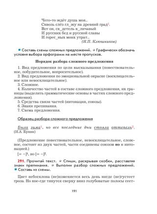 191
Чего-то ждёт душа моя...
Сквозь слёз гл_жу на древний град1.
Вот он, св_детель в_личавый
И русских бед и русской славы
И горес_ных моих утрат...
(И.П. Клюшников)
Составь схемы сложных предложений. Графически обозначь
условия выбора орфограмм на месте пропусков.
Порядок разбора сложного предложения
1. Вид предложения по цели высказывания (повествователь-
ное, побудительное, вопросительное).
2. Вид предложения по эмоциональной окраске (восклицатель-
ное или невосклицательное).
3. Сложное.
4. Количество частей в составе сложного предложения, их гра-
ницы (выделить грамматические основы в частях сложного пред-
ложения).
5. Средства связи частей (интонация, союзы).
6. Знаки препинания.
7. Схема предложения.
Образец разбора сложного предложения
Была зима1, но все последние дни стояла оттепель2.
(И.А. Бунин)
(Предложение повествовательное, невосклицательное, слож-
ное, состоит из двух частей, части соединены союзом но и инто-
нацией.)
[= –]1, но [= –]2.
291. Прочитай текст. Спиши, раскрывая скобки, расставляя
знаки препинания. Выполни разбор сложных предложений.
Составь их схемы.
Цвет небосклона (не)изменяется весь день нигде (не)густеет
гроза. Но кое-где тянутся сверху вниз голубоватые полосы сеет-
 
