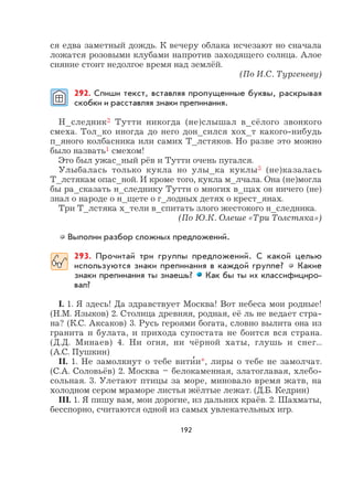 192
ся едва заметный дождь. К вечеру облака исчезают но сначала
ложатся розовыми клубами напротив заходящего солнца. Алое
сияние стоит недолгое время над землёй.
(По И.С. Тургеневу)
292. Спиши текст, вставляя пропущенные буквы, раскрывая
скобки и расставляя знаки препинания.
Н_следник2 Тутти никогда (не)слышал в_сёлого звонкого
смеха. Тол_ко иногда до него дон_сился хох_т какого-нибудь
п_яного колбасника или самих Т_лстяков. Но разве это можно
было назвать1 смехом!
Это был ужас_ный рёв и Тутти очень пугался.
Улыбалась только кукла но улы_ка куклы3 (не)казалась
Т_лстякам опас_ной. И кроме того, кукла м_лчала. Она (не)могла
бы ра_сказать н_следнику Тутти о многих в_щах он ничего (не)
знал о народе о н_щете о г_лодных детях о крест_янах.
Три Т_лстяка х_тели в_спитать злого жестокого н_следника.
(По Ю.К. Олеше «Три Толстяка»)
Выполни разбор сложных предложений.
293. Прочитай три группы предложений. С какой целью
используются знаки препинания в каждой группе? Какие
знаки препинания ты знаешь? Как бы ты их классифициро-
вал?
I. 1. Я здесь! Да здравствует Москва! Вот небеса мои родные!
(Н.М. Языков) 2. Столица древняя, родная, её ль не ведает стра-
на? (К.С. Аксаков) 3. Русь героями богата, словно вылита она из
гранита и булата, и прихода супостата не боится вся страна.
(Д.Д. Минаев) 4. Ни огня, ни чёрной хаты, глушь и снег...
(А.С. Пушкин)
II. 1. Не замолкнут о тебе вити
,
и*, лиры о тебе не замолчат.
(С.А. Соловьёв) 2. Москва – белокаменная, златоглавая, хлебо-
сольная. 3. Улетают птицы за море, миновало время жатв, на
холодном сером мраморе листья жёлтые лежат. (Д.Б. Кедрин)
III. 1. Я пишу вам, мои дорогие, из дальних краёв. 2. Шахматы,
бесспорно, считаются одной из самых увлекательных игр.
 