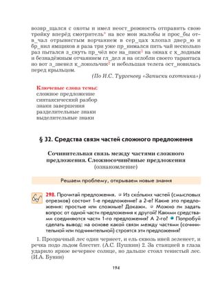 194
возвр_щался с охоты и имел неост_рожность отправить свою
тройку вперёд смотритель* на все мои жалобы и прос_бы от-
в_чал отрывистым ворчанием в сер_цах хлопал двер_ю и
бр_нил ямщиков я раза три уже пр_нимался пить чай несколько
раз пытался з_снуть пр_чёл все на_писи3 на окнах с х_лодным
и безнадёжным отчаянием гл_дел я на оглобли своего тарантаса
но вот з_звенел к_локольчик2 и небольшая телега ост_новилась
перед крыльцом.
(По И.С. Тургеневу «Записки охотника»)
Ключевые слова темы:
сложное предложение
синтаксический разбор
знаки завершения
разделительные знаки
выделительные знаки
§ 32. Средства связи частей сложного предложения
Сочинительная связь между частями сложного
предложения. Сложносочинённые предложения
(ознакомление)
Решаем проблему, открываем новые знания
298. Прочитай предложения. Из ско
,
льких частей (смысловых
отрезков) состоит 1-е предложение? а 2-е? Какие это предло-
жения: простые или сложные? Докажи. Можно ли задать
вопрос от одной части предложения к другой? Какими средства-
ми соединяются части 1-го предложения? А 2-го? Попробуй
сделать вывод: на основе какой связи между частями (сочини-
тельной или подчинительной) строятся эти предложения?
1. Прозрачный лес один чернеет, и ель сквозь иней зеленеет, и
речка подо льдом блестит. (А.С. Пушкин) 2. За станцией в глаза
ударило яркое вечернее солнце, но дальше стоял тенистый лес.
(И.А. Бунин)
 