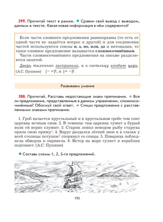 195
299. Прочитай текст в рамке. Сравни свой вывод с выводом,
данным в тексте. Какая новая информация в нём содержится?
Если части сложного предложения равноправны (то есть от
одной части не задаётся вопрос к другой) и для соединения
частей используются союзы и, а, но, или, да и интонация, то
такое сложное предложение называется сложносочинённым.
Части сложносочинённого предложения на письме разделя-
ются запятой.
Дверь тихонько заскрипела, и в светлицу входит царь.
(А.С. Пушкин) [– =]1, и [= –]2.
Развиваем умения
300. Прочитай. Расставь недостающие знаки препинания. Все
ли предложения, представленные в данном упражнении, сложносо-
чинённые? Обоснуй свой ответ. Спиши предложения с расстав-
ленными знаками препинания.
1. Гроб качается хрустальный и в хрустальном гробе том спит
царевна вечным сном. 2. В темнице там царевна тужит а бурый
волк ей верно служит. 3. Старик ловил неводом рыбу старуха
пряла свою пряжу1. 4. Вдруг раздался лёгкий звон и в глазах у
всей столицы петушок2 спорхнул со спицы. 5. Повариха поблед-
нела обмерла и окривела. 6. Ветер на море гуляет и кораблик
подгоняет. (А.С. Пушкин)
Составь схемы 1, 2, 5-го предложений.
 