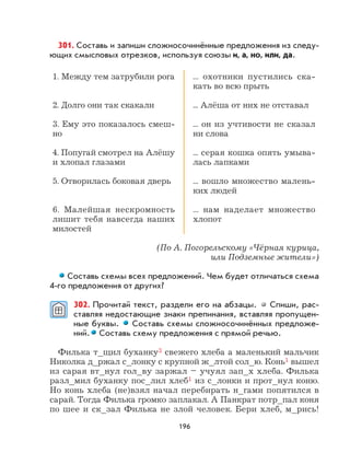 196
301. Составь и запиши сложносочинённые предложения из следу-
ющих смысловых отрезков, используя союзы и, а, но, или, да.
1. Между тем затрубили рога
2. Долго они так скакали
3. Ему это показалось смеш-
но
4. Попугай смотрел на Алёшу
и хлопал глазами
5. Отворилась боковая дверь
6. Малейшая нескромность
лишит тебя навсегда наших
милостей
... охотники пустились ска-
кать во всю прыть
... Алёша от них не отставал
... он из учтивости не сказал
ни слова
... серая кошка опять умыва-
лась лапками
... вошло множество малень-
ких людей
... нам наделает множество
хлопот
(По А. Погорельскому «Чёрная курица,
или Подземные жители»)
Составь схемы всех предложений. Чем будет отличаться схема
4-го предложения от других?
302. Прочитай текст, раздели его на абзацы. Спиши, рас-
ставляя недостающие знаки препинания, вставляя пропущен-
ные буквы. Составь схемы сложносочинённых предложе-
ний. Составь схему предложения с прямой речью.
Филька т_щил буханку3 свежего хлеба а маленький мальчик
Николка д_ржал с_лонку с крупной ж_лтой сол_ю. Конь1 вышел
из сарая вт_нул гол_ву заржал – учуял зап_х хлеба. Филька
разл_мил буханку пос_лил хлеб1 из с_лонки и прот_нул коню.
Но конь хлеба (не)взял начал перебирать н_гами попятился в
сарай. Тогда Филька громко заплакал. А Панкрат потр_пал коня
по шее и ск_зал Филька не злой человек. Бери хлеб, м_рись!
 
