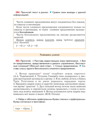 198
304. Прочитай текст в рамке. Сравни свои выводы с данной
информацией.
Части сложного предложения могут соединяться без союзов,
по смыслу и интонации.
Если части сложного предложения соединяются только по
смыслу и интонации, то такое сложное предложение называ-
ется бессою
,
зным.
Части бессоюзного предложения на письме разделяются
запятой.
Вьюга злится, вьюга плачет, кони чуткие храпят.
(А.С. Пушкин)
[– =]1, [– =]2, [– =]3.
Развиваем умения
305. Прочитай. Расставь недостающие знаки препинания. Все
ли предложения, представленные в данном упражнении, бессоюз-
ные сложные? Обоснуй свой ответ. Спиши предложения. Со-
ставь схему одного бессоюзного сложного предложения.
1. Вечер приходит2 поля3 голубеют земля сиротеет.
(А.А. Тарковский) 2. Тётушка Ганиме
,
д тихо подкралась к две-
рям мастерской заглянула в щёлку. 3. Я не люблю летать я боюсь
Трёх Толстяков я не умею украшать парадные торты.
4. Продавец шаров сидел в царстве шоколада апельсинов грана-
тов крема1 цукатов*. 5. Дул сильный ветер летела пыль вывески
раскачивались и скрежетали шляпы срывались с голов и кати-
лись под колёса экипажей. 6. Ветер усиливался куча шаров под-
нималась всё выше и выше. (Ю.К. Олеша)
Найди и обозначь орфограммы-буквы гласных и орфограммы-
буквы согласных в приставках.
торт – то
,
рты
 