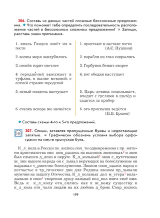 199
306. Составь из данных частей сложные бессоюзные предложе-
ния. Что поможет тебе определить последовательность располо-
жения частей в бессоюзном сложном предложении? Запиши,
расставь знаки препинания.
1. князь Гвидон зовёт их в
гости
2. волны моря заклубились
3. огонёк горит светлее
4 городни
,
чий выезжает в
туфлях, в шапке меховой, с
сотней стражи городской
5. ясный полдень наступает
6. сказка вскоре же начнётся
1. пристают к заставе гости
(А.С. Пушкин)
2. корабли из глаз сокрылись
3. Горбунок бежит скорее
4. вот обедня наступает
5. Царь-девица подплывает,
входит с гуслями в шатёр и
садится за прибор
6. это присказка ведётся
(П.П. Ершов)
Составь схемы 4-го и 5-го предложений.
307. Спиши, вставляя пропущенные буквы и недостающие
запятые. Графически обозначь условия выбора орфо-
грамм на месте пропусков букв.
К_л_кола в России по_вились поч_ти одновременно с пр_няти-
ем христианства они пом_щались на высоких звонницах2 и звон
был слышен д_леко в окру
,
ге. К_л_кольный2 звон с_путствовал
ж_зни нашего народа он с_зывал верующих на богослужение он
выражал т_ржество богослужения. Звоном опов_щался народ о
несчастье в тр_гические дни для Родины звоном пр_зывали
мужчин на защиту Отечества. К_л_кольных дел м_стера3 вкла-
дывали в свои1 творения душу каждый кол_кол имел своё имя.
Ведь к к_л_колу отн_сились как к ж_вому существу и
к_л_кола отв_чали людям на их любовь д_бром. Сохр_нилось
 