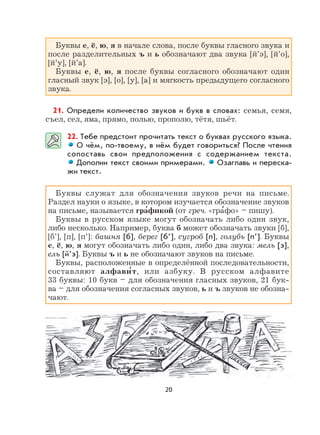 20
Буквы е, ё, ю, я в начале слова, после буквы гласного звука и
после разделительных ъ и ь обозначают два звука [й’э], [й’о],
[й’у], [й’а].
Буквы е, ё, ю, я после буквы согласного обозначают один
гласный звук [э], [о], [у], [а] и мягкость предыдущего согласного
звука.
21. Определи количество звуков и букв в словах: семья, семя,
съел, сел, яма, прямо, полью, прополю, тётя, шьёт.
22. Тебе предстоит прочитать текст о буквах русского языка.
О чём, по-твоему, в нём будет говориться? После чтения
сопоставь свои предположения с содержанием текста.
Дополни текст своими примерами. Озаглавь и переска-
жи текст.
Буквы служат для обозначения звуков речи на письме.
Раздел науки о языке, в котором изучается обозначение звуков
на письме, называется гра
,
фикой (от греч. «гра
,
фо» – пишу).
Буквы в русском языке могут обозначать либо один звук,
либо несколько. Например, буква б может обозначать звуки [б],
[б’], [п], [п’]: башня [б], берег [б’], сугроб [п], голубь [п’]. Буквы
е, ё, ю, я могут обозначать либо один, либо два звука: мель [э],
ель [й’э]. Буквы ъ и ь не обозначают звуков на письме.
Буквы, расположенные в определённой последовательности,
составляют алфави
,
т, или азбуку. В русском алфавите
33 буквы: 10 букв – для обозначения гласных звуков, 21 бук-
ва – для обозначения согласных звуков, ь и ъ звуков не обозна-
чают.
 