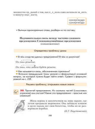 200
множество пр_даний о том, как к_л_кола сами начинали зв_нить
в минуту опас_ности.
Выпиши однокоренные слова, разбери их по составу.
Подчинительная связь между частями сложного
предложения. Сложноподчинённые предложения
(ознакомление)
Определяем проблему урока
В чём сходство данных предложений? В чём их различие?
Он знал решение.
Он знал, что задача будет решена.
Как называется связь, обозначенная стрелками?
Вспомни предыдущие темы уроков и сформулируй основной
вопрос, на который нужно будет найти ответ. Сравни с формули-
ровкой на с. 239.
Решаем проблему, открываем новые знания
308. Прочитай предложения. Из скольких частей (смысловых
отрезков) они состоят? Какие это предложения – простые или
сложные?
Жила ворона в заколоченном на зиму ларьке, где
летом продавали мороженое. Она забивала клювом
в щели ларька все свои богатства, чтобы их не раз-
воровали воробьи.
(К.Г. Паустовский)
одновре
,
менно
одновреме
,
нно
×
×
 