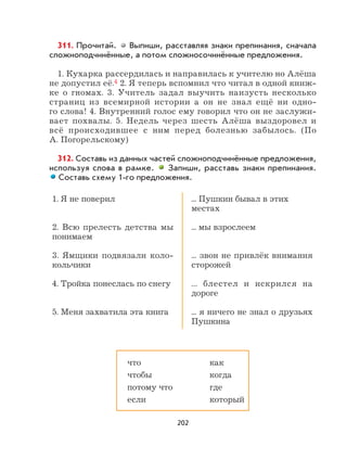 202
311. Прочитай. Выпиши, расставляя знаки препинания, сначала
сложноподчинённые, а потом сложносочинённые предложения.
1. Кухарка рассердилась и направилась к учителю но Алёша
не допустил её.4 2. Я теперь вспомнил что читал в одной книж-
ке о гномах. 3. Учитель задал выучить наизусть несколько
страниц из всемирной истории а он не знал ещё ни одно-
го слова! 4. Внутренний голос ему говорил что он не заслужи-
вает похвалы. 5. Недель через шесть Алёша выздоровел и
всё происходившее с ним перед болезнью забылось. (По
А. Погорельскому)
312. Составь из данных частей сложноподчинённые предложения,
используя слова в рамке. Запиши, расставь знаки препинания.
Составь схему 1-го предложения.
1. Я не поверил
2. Всю прелесть детства мы
понимаем
3. Ямщики подвязали коло-
кольчики
4. Тройка понеслась по снегу
5. Меня захватила эта книга
... Пушкин бывал в этих
местах
... мы взрослеем
... звон не привлёк внимания
сторожей
... блестел и искрился на
дороге
... я ничего не знал о друзьях
Пушкина
что как
чтобы когда
потому что где
если который
 