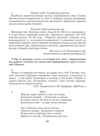 205
1. Отряд зме
,
и. Семейство ужовые
Наиболее многочисленная группа современных змей. Голова
обычно чётко отграничена от шеи и покрыта сверху крупными,
симметрично расположенными щитками. Брюшные щитки
сильно вытянуты поперёк.
Род ужи. Обыкновенный уж
Внешний вид. Крупная змея, длиной до 140 см и примерно в
3–5 раз более коротким хвостом... Брюшных щитков 153–193,
подхвостовых 50–88 пар... Окраска верхней стороны тела
варьируется от зеленовато-оливковой и оливково-серой до
коричнево-бурой и почти чёрной. По бокам головы позади висков
расположено два характерных жёлтых, оранжевых или бело-
ватых в чёрной окантовке пятна.
(Из книги А.Г. Банникова и др.
«Земноводные и пресмыкающиеся»)
Как ты думаешь, книга, из которой взят текст, предназначена
для любого читателя или только для определённого круга читате-
лей? Объясни.
2.
Лежал я однажды на берегу, не думал ни о чём. Смотрю, ска-
чет лягушка. Прыжки саженные, сама чумовая, хлопнулась в
траву – и ни звука. Посмотрел я на воду и всё понял. Плывёт у
самого берега уж. Осторожно плывёт, одна голова наружу.
Кувшинка на чёрной ножке.
(В.А. Бахревский, Г.М. Цыферов «Дубёнка»)
3. Змея
Покуда март гудит в лесу по голым
Снастям ветвей, – бесцветна и плоска,
Я сплю в дупле. Я сплю в листве тяжёлым,
Холодным сном – и жду: весна близка.
Уж в облаках, как синие оконца,
Сквозит лазурь... Подсохло у корней,
И мотылёк в горячем свете солнца
Припал к листве... Я шевелюсь под ней,
 