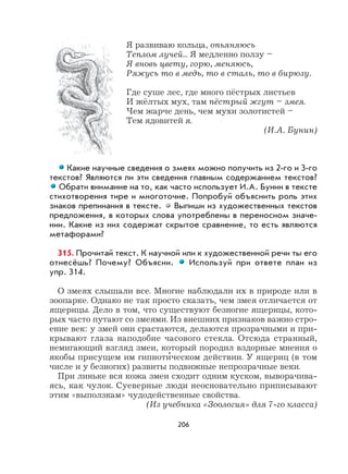 206
Я развиваю кольца, опьяняюсь
Теплом лучей... Я медленно ползу –
Я вновь цвету, горю, меняюсь,
Ряжусь то в медь, то в сталь, то в бирюзу.
Где суше лес, где много пёстрых листьев
И жёлтых мух, там пёстрый жгут – змея.
Чем жарче день, чем мухи золотистей –
Тем ядовитей я.
(И.А. Бунин)
Какие научные сведения о змеях можно получить из 2-го и 3-го
текстов? Являются ли эти сведения главным содержанием текстов?
Обрати внимание на то, как часто использует И.А. Бунин в тексте
стихотворения тире и многоточие. Попробуй объяснить роль этих
знаков препинания в тексте. Выпиши из художественных текстов
предложения, в которых слова употреблены в переносном значе-
нии. Какие из них содержат скрытое сравнение, то есть являются
метафорами?
315. Прочитай текст. К научной или к художественной речи ты его
отнесёшь? Почему? Объясни. Используй при ответе план из
упр. 314.
О змеях слышали все. Многие наблюдали их в природе или в
зоопарке. Однако не так просто сказать, чем змея отличается от
ящерицы. Дело в том, что существуют безногие ящерицы, кото-
рых часто путают со змеями. Из внешних признаков важно стро-
ение век: у змей они срастаются, делаются прозрачными и при-
крывают глаза наподобие часового стекла. Отсюда странный,
немигающий взгляд змеи, который породил вздорные мнения о
якобы присущем им гипноти
,
ческом действии. У ящериц (в том
числе и у безногих) развиты подвижные непрозрачные веки.
При линьке вся кожа змеи сходит одним куском, выворачива-
ясь, как чулок. Суеверные люди неосновательно приписывают
этим «выползкам» чудодейственные свойства.
(Из учебника «Зоология» для 7-го класса)
 