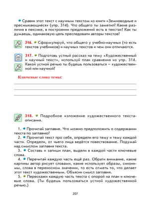 207
Сравни этот текст с научным текстом из книги «Земноводные и
пресмыкающиеся» (упр. 314). Что общего ты заметил? Какие раз-
личия в лексике, в построении предложений есть в текстах? Как ты
думаешь, одинаковую цель преследовали авторы текстов?
316. Сформулируй, что общего у учебно-научных (то есть
текстов учебников) и научных текстов и чем они отличаются.
317. Подготовь устный рассказ на тему «Художественный
и научный текст», используй план сравнения из упр. 314.
Какой устной речью ты будешь пользоваться – художествен-
ной или научной?
Ключевые слова темы:
318. Подробное изложение художественного текста-
описания.
1. Прочитай заглавие. Что можно предположить о содержании
текста по заглавию?
2. Прочитай текст про себя, определи его тему и тему каждой
части. Определи, от чьего лица ведётся повествование. Подумай
над смыслом заглавия текста.
3. Составь и запиши план, выдели в каждой части ключевые
слова.
4. Перечитай каждую часть ещё раз. Обрати внимание, какие
картины автор рисует словами, какие использует образы, синони-
мы, слова в переносном значении, то есть отметь то, что делает
этот текст художественным. Объясни смысл заглавия.
5. Перескажи каждую часть текста с опорой на план и ключе-
вые слова. (Ты будешь пользоваться устной художественной
речью.)
 