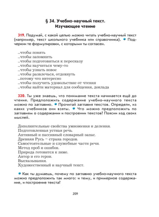 209
§ 34. Учебно-научный текст.
Изучающее чтение
319. Подумай, с какой целью можно читать учебно-научный текст
(например, текст школьного учебника или справочника). Под-
черкни те формулировки, с которыми ты согласен.
...чтобы понять
...чтобы запомнить
...чтобы подготовиться к пересказу
...чтобы научиться чему-то
...чтобы узнать новое
...чтобы развлечься, отдохнуть
...потому что интересно
...чтобы получить удовольствие от чтения
...чтобы найти материал для сообщения, доклада
320. Ты уже знаешь, что понимание текста начинается ещё до
чтения. Предположить содержание учебно-научного текста
можно по заглавию. Прочитай заглавия текстов. Определи, из
каких учебников они взяты. Что можно предположить по
заглавиям о содержании и построении текстов? Поясни ход своих
мыслей.
Дополнительные свойства умножения и деления.
Подготовленная устная речь.
Активный и пассивный словарный запас.
Древняя Русь – страна городов.
Самостоятельные и служебные части речи.
Метод проб и ошибок.
Природа готовится к зиме.
Автор и его герои.
Высказывания.
Художественный и научный текст.
Как ты думаешь, почему по заглавию учебно-научного текста
можно предположить так много: и тему, и примерное содержа-
ние, и построение текста?
 
