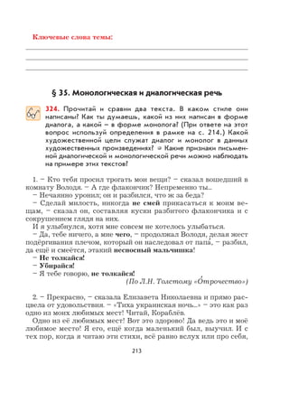213
Ключевые слова темы:
§ 35. Монологическая и диалогическая речь
324. Прочитай и сравни два текста. В каком стиле они
написаны? Как ты думаешь, какой из них написан в форме
диалога, а какой – в форме монолога? (При ответе на этот
вопрос используй определения в рамке на с. 214.) Какой
художественной цели служат диалог и монолог в данных
художественных произведениях? Какие признаки письмен-
ной диалогической и монологической речи можно наблюдать
на примере этих текстов?
1. – Кто тебя просил трогать мои вещи? – сказал вошедший в
комнату Володя. – А где флакончик? Непременно ты...
– Нечаянно уронил; он и разбился, что ж за беда?
– Сделай милость, никогда не смей прикасаться к моим ве-
щам, – сказал он, составляя куски разбитого флакончика и с
сокрушением глядя на них.
И я улыбнулся, хотя мне совсем не хотелось улыбаться.
– Да, тебе ничего, а мне чего, – продолжал Володя, делая жест
подёргивания плечом, который он наследовал от папа
,
, – разбил,
да ещё и смеётся, этакий несносный мальчишка!
– Не толкайся!
– Убирайся!
– Я тебе говорю, не толкайся!
(По Л.Н. Толстому «О
,
трочество»)
2. – Прекрасно, – сказала Елизавета Николаевна и прямо рас-
цвела от удовольствия. – «Тиха украинская ночь...» – это как раз
одно из моих любимых мест! Читай, Кораблёв.
Одно из её любимых мест! Вот это здорово! Да ведь это и моё
любимое место! Я его, ещё когда маленький был, выучил. И с
тех пор, когда я читаю эти стихи, всё равно вслух или про себя,
 