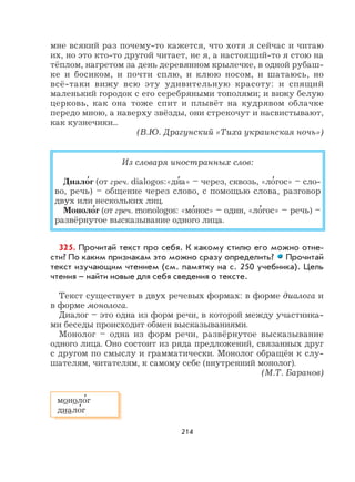 214
мне всякий раз почему-то кажется, что хотя я сейчас и читаю
их, но это кто-то другой читает, не я, а настоящий-то я стою на
тёплом, нагретом за день деревянном крылечке, в одной рубаш-
ке и босиком, и почти сплю, и клюю носом, и шатаюсь, но
всё-таки вижу всю эту удивительную красоту: и спящий
маленький городок с его серебряными тополями; и вижу белую
церковь, как она тоже спит и плывёт на кудрявом облачке
передо мною, а наверху звёзды, они стрекочут и насвистывают,
как кузнечики...
(В.Ю. Драгунский «Тиха украинская ночь»)
Из словаря иностранных слов:
Диало
,
г (от греч. dialogos:«ди
,
а» – через, сквозь, «ло
,
гос» – сло-
во, речь) – общение через слово, с помощью слова, разговор
двух или нескольких лиц.
Моноло
,
г (от греч. monologos: «мо
,
нос» – один, «ло
,
гос» – речь) –
развёрнутое высказывание одного лица.
325. Прочитай текст про себя. К какому стилю его можно отне-
сти? По каким признакам это можно сразу определить? Прочитай
текст изучающим чтением (см. памятку на с. 250 учебника). Цель
чтения – найти новые для себя сведения о тексте.
Текст существует в двух речевых формах: в форме диалога и
в форме монолога.
Диалог – это одна из форм речи, в которой между участника-
ми беседы происходит обмен высказываниями.
Монолог – одна из форм речи, развёрнутое высказывание
одного лица. Оно состоит из ряда предложений, связанных друг
с другом по смыслу и грамматически. Монолог обращён к слу-
шателям, читателям, к самому себе (внутренний монолог).
(М.Т. Баранов)
моноло
,
г
диало
,
г
 
