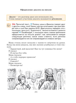 215
Оформление диалога на письме
Диалог – это разговор двух или нескольких лиц.
Слова каждого участника диалога называются ре
,
пликами.
326. Прочитай текст. Почему мама и Дениска говорят друг
с другом очень тихо? Какие чувства испытывают при разгово-
ре мать и сын? Как удалось В.Ю. Драгунскому передать это с
помощью простого, будничного, немногословного диалога
героев? Понаблюдай, с помощью каких знаков препинания
оформляется на письме диалог: как записывается каждая
следующая реплика; какие знаки ставятся, если реплика
сопровождается или не сопровождается словами автора.
Мама стояла возле вешалки с каким-то свёртком на руках.
Когда она меня увидела, она мне ласково улыбнулась и тихо ска-
зала:
– Здравствуй, мой мальчик! Как ты тут поживал без меня?
Я сказал:
– Я скучал без тебя.
Мама сказала:
– А я тебе сюрприз привезла!
Я сказал:
– Самолёт?
Мама сказала:
– Посмотри-ка!
 
