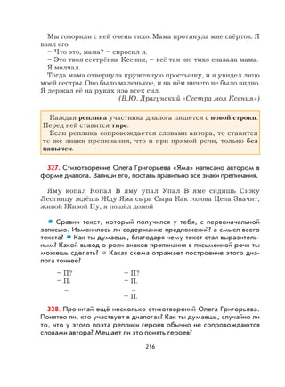 216
Мы говорили с ней очень тихо. Мама протянула мне свёрток. Я
взял его.
– Что это, мама? – спросил я.
– Это твоя сестрёнка Ксения, – всё так же тихо сказала мама.
Я молчал.
Тогда мама отвернула кружевную простынку, и я увидел лицо
моей сестры. Оно было маленькое, и на нём ничего не было видно.
Я держал её на руках изо всех сил.
(В.Ю. Драгунский «Сестра моя Ксения»)
Каждая реплика участника диалога пишется с новой строки.
Перед ней ставится тире.
Если реплика сопровождается словами автора, то ставятся
те же знаки препинания, что и при прямой речи, только без
кавычек.
327. Стихотворение Олега Григорьева «Яма» написано автором в
форме диалога. Запиши его, поставь правильно все знаки препинания.
Яму копал Копал В яму упал Упал В яме сидишь Сижу
Лестницу ждёшь Жду Яма сыра Сыра Как голова Цела Значит,
живой Живой Ну, я пошёл домой
Сравни текст, который получился у тебя, с первоначальной
записью. Изменилось ли содержание предложений? а смысл всего
текста? Как ты думаешь, благодаря чему текст стал выразитель-
ным? Какой вывод о роли знаков препинания в письменной речи ты
можешь сделать? Какая схема отражает построение этого диа-
лога точнее?
– П? – П?
– П. – П.
... ...
– П.
328. Прочитай ещё несколько стихотворений Олега Григорьева.
Понятно ли, кто участвует в диалогах? Как ты думаешь, случайно ли
то, что у этого поэта реплики героев обычно не сопровождаются
словами автора? Мешает ли это понять героев?
 