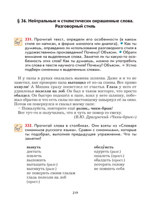 219
§ 36. Нейтральные и стилистически окрашенные слова.
Разговорный стиль
331. Прочитай текст, определи его особенности (в каком
стиле он написан, в форме монолога или диалога). Как ты
думаешь, оправданно ли использование разговорного стиля в
художественном произведении? Почему? Объясни. Обрати
внимание на выделенные слова. Заметил ли ты какую-то осо-
бенность этих слов? Как ты думаешь, можно ли употребить
эти слова в тексте научного стиля? Почему? Объясни. Устно
подбери синонимы к выделенным словам.
И у папы в руках оказалась мамина шляпка. Даже я и то не
заметил, как проворно папа вытащил её из-за спины. Все прямо
ахнули! А Мишка сразу посветлел от счастья. Глаза у него от
удивленья полезли на лоб. Он был в таком восторге, что просто
обалдел. Он быстро подошёл к папе, взял у него шляпку, побе-
жал обратно и что есть силы по-настоящему швырнул её за окно.
Потом он повернулся и сказал моему папе:
– Пожалуйста, повторите ещё разик... чики-брык!
Вот тут-то и получилось, что я чуть не помер со смеху.
(В.Ю. Драгунский «Чики-брык»)
332. Прочитай слова в столбиках. Они взяты из «Словаря
синонимов русского языка». Сравни с синонимами, которые
ты подобрал, выполняя предыдущее упражнение. Что ты
заметил?
вынуть обезу
,
меть
достать одуреть (разг.)
извлечь ошалеть (прост.)
выложить обалдеть (прост.)
вытащить (разг.) потерять голову
вытянуть (разг.) не помнить себя
не поверить своим глазам
глаза полезли на лоб
(прост.)
 