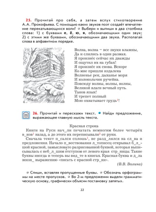 22
25. Прочитай про себя, а затем вслух стихотворение
А.А. Прокофьева. С помощью каких звуков поэт создаёт впечатле-
ние перекатывающихся волн? Выбери и выпиши в два столбика
слова: 1) с буквами е, ё, ю, я, обозначающими один звук;
2) с этими же буквами, обозначающими два звука. Располагай
слова в алфавитном порядке.
Волна, волна – все звуки влажны,
Да и слились в один размах.
Я произнёс сейчас их дважды
И ощутил их на губах!
Я произнёс их снова. Вскоре
Ко мне пришли издалека
Волненье рек, дыханье моря
И колокольчик ручейка.
Повсюду волны, волны, волны,
Великой влаги вечный путь.
Таков язык!
И трепет полный
Мою охватывает грудь1!
26. Прочитай и перескажи текст. Найди предложение,
выражающее главную мысль текста.
Красная строка
Книги на Руси нач_ли печатать немногим более четырёх
в_ков1 назад, а до этого их переписывали2 от руки.
Сначала текст п_сался сплошь1, не разд_лялся на сл_ва и
предложения. Начало п_вествования л_тописец открывал б_л_-
шой красной, замысловато разрисованной буквой, которая выпи-
сывалась с неб_л_шим о
,
тступом от левого края стр_ницы. Такие
буквы иногда и теперь вы вид_те в книгах. Красная буква и д_ла
жизн_ выражению «писать с красной стр_ки».
(В.В. Волина)
Спиши, вставляя пропущенные буквы. Обозначь орфограм-
мы на месте пропусков. Во 2-м предложении выдели граммати-
ческую основу, графически объясни постановку запятых.
 
