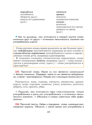 220
порази
,
ться смеяться
остолбенеть громко:
обомлеть (разг.) хохотать
ахнуть (от удивления) заливаться (смехом)
(разг.) сильно:
валяться
покатываться (со смеху)
умирать со смеху
(разг.)
Как ты думаешь, чем отличаются в каждой группе слова-
синонимы друг от друга – оттенками лексического значения или
употреблением в речи?
Слова русского языка можно разделить на две большие груп-
пы: нейтра
,
льные (употребляются одинаково во всех стилях) и
стилисти
,
чески окра
,
шенные (употребляются только в опреде-
лённых стилях речи, например в разговорном).
В толковых словарях стилистически окрашенные слова
имеют специальные поме
,
ты, например: (разг.) – слово исполь-
зуется в разговорном стиле, (прост.) – слово употребляется в
просторе
,
чии*.
333. Прочитай слова. Какие из них являются синонимами?
Запиши синонимы. Определи, какие из них являются нейтральны-
ми, а какие – разговорными. Покажи это с помощью пометы (разг.).
Ухитриться, ложь, серёдка, смотреть, множество, враньё,
суметь, вещи, середина, пожитки, учить, клянчить, уплетать,
зубрить, есть, просить, уйма.
Подумай, чем отличаются пары слов-синонимов: только
употреблением в речи или употреблением и оттенками лекси-
ческого значения. Обозначь в словах известные тебе орфо-
граммы.
334. Прочитай тексты. Найди и подчеркни слова, имеющие раз-
говорную окраску. Объясни, с какой целью они употреблены в
 