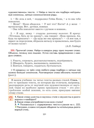 221
художественном тексте. Найди в тексте или подбери нейтраль-
ные синонимы, запиши синонимические ряды.
1. – Не лезь к ней, – поддразнил Гейка Колю, – а то она тебя
поколотит.
– Меня? –Коля обиделся. – У неё что? Когти? А у меня –
мускулатура. Вот... ручная, ножная.
– Она тебя поколотит вместе с ручною и ножною...
2. – Я иду, вижу – старуха девчонку колотит. Я кричу:
«Тётенька, бить не по закону!», она говорит: «Коза пропала. Ах,
будь ты проклята!» – «Да куда же она пропала?» – «А вон там, в
овраге за перелеском, обгрызла мочалу и провалилась, как будто
её волки съели!»
(А.П. Гайдар)
335. Прочитай слова. Найди в каждом ряду одно лишнее слово.
Объясни, почему оно лишнее. Устно составь предложение с каж-
дым словом.
1. Упасть, согревать, разглагольствовать, подчёркивать.
2. Швырять, будить, выскакивать, важничать.
3. Бояться, говорить, сердиться, бултыхаться.
К каждому из трёх слов любого ряда подбери и запиши как
можно больше синонимов. Разговорные слова обозначь пометой
(разг.).
В нашем учебнике ты читал тексты разных стилей. Стиль –
это те признаки текста, по которым мы отличаем, например,
разговорную речь от научной или художественную от науч-
ной. Один из наиболее ярких признаков стиля – это упо-
требление особой лексики, то есть слов, присущих именно
этому стилю.
1. Какие слова уместны в научном стиле и неуместны в разго-
ворном и наоборот?
2. Какие слова употребляются во всех стилях?
3. Познакомься с содержанием текста в рамке на с. 222.
Расскажи, в каких ситуациях общения ты используешь разго-
ворный стиль.
 