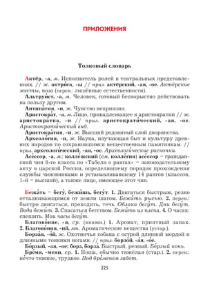 225
ПРИЛОЖЕНИЯ
Толковый словарь
Актёр, -а, м. Исполнитель ролей в театральных представле-
ниях. // ж. актри
,
са, -ы // прил. актёрский, -ая, -ое. Актёрские
жесты, поза (перен.: лишённые естественности).
Альтруи
,
ст, -а, м. Человек, готовый бескорыстно действовать
на пользу другим.
Антипа
,
тия, -и, ж. Чувство неприязни.
Аристокра
,
т, -а, м. Лицо, принадлежащее к аристократии // ж.
аристокра
,
тка, -и // прил. аристократи
,
ческий, -ая, -ое.
Аристократи
,
ческий вид.
Аристокра
,
тия, -и, ж. Высший родовитый слой дворянства.
Археоло
,
гия, -и, ж. Наука, изучающая быт и культуру древ-
них народов по сохранившимся вещественным памятникам. //
прил. археологи
,
ческий, -ая, -ое. Археологи
,
ческие раскопки.
Асе
,
ссор, -а, м.: колле
,
жский (см. колле
,
гия) асе
,
ссор – граждан-
ский чин 8-го класса по «Табели о рангах» – законодательному
акту в царской России, определявшему порядок прохождения
службы чиновниками и устанавливавшему 14 рангов (классов,
1-й – высший), а также лицо, имеющее этот чин.
Бежа
,
ть – бегу
,
, бежи
,
шь, бегу
,
т. 1. Двигаться быстрым, резко
отталкивающимся от земли шагом. Бежа
,
ть рысью. 2. перен.:
быстро двигаться, проходить, течь. Облака бегу
,
т. Дни бегу
,
т.
Вода бежи
,
т. 3. Спасаться бегством. Бежа
,
ть из плена. 4. О часах:
спешить. Мои часы бегу
,
т.
Благово
,
ние, -я, ср. (книжн.) 1. Аромат, приятный запах.
2. Благово
,
ния, -ий, мн. Ароматические вещества (устар.).
Борза
,
я, -о
,
й, ж. Охотничья собака с острой длинной мордой и
длинными тонкими ногами. // прил. борзо
,
й, -а
,
я, -о
,
е.
Бо
,
рзый, -ая, -ое; борз, борза
,
. Быстрый, резвый. Бо
,
рзый конь.
Бре
,
мя, -мени, ср. 1. Ноша, обычно тяжёлая (стар.). 2. перен.:
не
,
что тяжкое, трудное. Под бре
,
менем забот.
 