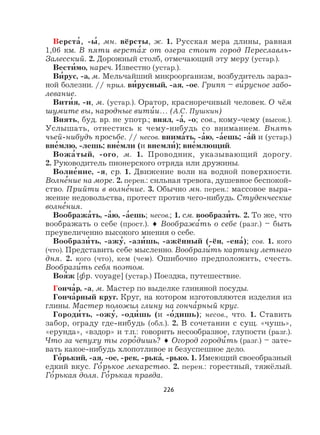226
Верста
,
, -ы
,
, мн. вёрсты, ж. 1. Русская мера длины, равная
1,06 км. В пяти верста
,
х от озера стоит город Переславль-
Залесский. 2. Дорожный столб, отмечающий эту меру (устар.).
Вести
,
мо, нареч. Известно (устар.).
Ви
,
рус, -а, м. Мельчайший микроорганизм, возбудитель зараз-
ной болезни. // прил. ви
,
русный, -ая, -ое. Грипп – ви
,
русное забо-
левание.
Вити
,
я, -и, м. (устар.). Оратор, красноречивый человек. О чём
шумите вы, народные вити
,
и… (А.С. Пушкин)
Внять, буд. вр. не употр.; внял, -а
,
, -о; сов., кому-чему (высок.).
Услышать, отнестись к чему-нибудь со вниманием. Внять
чьей-нибудь просьбе. // несов. внима
,
ть, -а
,
ю, -а
,
ешь; -а
,
й и (устар.)
вне
,
млю, -лешь; вне
,
мли (и внемли
,
); вне
,
млющий.
Вожа
,
тый, -ого, м. 1. Проводник, указывающий дорогу.
2. Руководитель пионерского отряда или дружины.
Волне
,
ние, -я, ср. 1. Движение волн на водной поверхности.
Волне
,
ние на море. 2. перен.: сильная тревога, душевное беспокой-
ство. Прийти в волне
,
ние. 3. Обычно мн. перен.: массовое выра-
жение недовольства, протест против чего-нибудь. Студенческие
волне
,
ния.
Вообража
,
ть, -а
,
ю, -а
,
ешь; несов.; 1. см. вообрази
,
ть. 2. То же, что
воображать о себе (прост.). ♦ Вообража
,
ть о себе (разг.) – быть
преувеличенно высокого мнения о себе.
Вообрази
,
ть, -ажу
,
, -ази
,
шь, -ажённый (-ён, -ена
,
); сов. 1. кого
(что). Представить себе мысленно. Вообрази
,
ть картину летнего
дня. 2. кого (что), кем (чем). Ошибочно предположить, счесть.
Вообрази
,
ть себя поэтом.
Воя
,
ж [фр. voyage] (устар.) Поездка, путешествие.
Гонча
,
р, -а, м. Мастер по выделке глиняной посуды.
Гонча
,
рный круг. Круг, на котором изготовляются изделия из
глины. Мастер положил глину на гонча
,
рный круг.
Городи
,
ть, -ожу
,
, -оди
,
шь (и -о
,
дишь); несов., что. 1. Ставить
забор, ограду где-нибудь (обл.). 2. В сочетании с сущ. «чушь»,
«ерунда», «вздор» и т.п.: говорить несообразное, глупости (разг.).
Что за чепуху ты горо
,
дишь? ♦ Огород городи
,
ть (разг.) – зате-
вать какое-нибудь хлопотливое и безуспешное дело.
Го
,
рький, -ая, -ое, -рек, -рька
,
, -рько. 1. Имеющий своеобразный
едкий вкус. Го
,
рькое лекарство. 2. перен.: горестный, тяжёлый.
Го
,
рькая доля. Го
,
рькая правда.
 