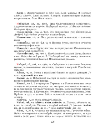 228
Злой. 1. Заключающий в себе зло. Злой умысел. 2. Полный
злобы, злости. Злой человек. 3. перен.: причиняющий сильную
неприятность, боль. Злая тоска.
Изя
,
щный, -ая, -ое, -щен, -щна. Отличающийся изяществом,
художественным вкусом. Изя
,
щный почерк. Изя
,
щное платье.
Изя
,
щная девушка.
Иконопи
,
сец, -сца, м. Тот, кто занимается (см.) и
,
конописью.
Андрей Рублёв был учеником иконопи
,
сцев.
И
,
конопись, -и, ж. Вид религиозной живописи – писание
икон.
Инициа
,
лы, -ов, ед. -а
,
л, -а, м. Первые буквы имени и отчества
или имени и фамилии.
Инциде
,
нт, -а, м. Происшествие, недоразумение. Столкновение.
Пограничный инциде
,
нт.
Исполи
,
нский, -ая, -ое. 1. Необычайно большой. Исполи
,
нская
сила. Исполи
,
нский рост. 2. Необычайный по своему значению,
размаху, гигантский (высок.). Исполи
,
нский размах.
Кабарга
,
, -и
,
, род., мн. -ро
,
г, ж. Сибирское и азиатское безрогое
горное парнокопытное животное, сходное с косулей. Семейство
кабаро
,
г.
Ка
,
дка, -и, ж. Бочка с прямыми боками и одним днищем. //
прил. ка
,
дочный, -ая, -ое.
Кады
,
к, -а
,
, м. Небольшой выступ на горле, являющийся утол-
щением щитовидного хряща.
Казаки
,
, мн. 1. В старину на Украине и в России вольные посе-
ленцы на окраинах государства, которые участвовали в защите
и расширении государственных границ. Запорожские казаки
,
,
донские казаки
,
. 2. Крестьяне, потомки этих поселенцев (на Дону,
Кубани и др.), а также бойцы воинской части из этих посе-
ленцев.
Каза
,
чка, -и, ж. Жена или дочь казака.
Кайма
,
, -ы
,
, мн. ка
,
ймы, каём, кайма
,
м, ж. Полоса, обшивка по
краю чего-нибудь. Платок с голубой каймо
,
й. // (уменьш.) каём-
ка, -и, ж. и каёмочка, -и, ж. // прил. каёмочный, -ая, -ое.
Ка
,
ша, -и, ж. 1. Кушанье из сваренной крупы. Гречневая ка
,
ша.
Ка
,
ши не сваришь с кем-нибудь. (перен.: не сговоришься, не сде-
лаешь дела; разг.) Мало ка
,
ши ел (перен.: молод, неопытен или
 