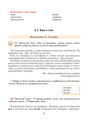 23
Ключевые слова темы:
звук буква
звукопись графика
обозначение алфавит
§ 3. Звук и слог
Вспоминаем то, что знаем
27. Прочитай текст. Как ты думаешь, зачем нужно уметь
делить слова на слоги в устной и письменной речи?
Ты переплыл речку, а твой товарищ остался на том берегу. Ты
кричишь ему: «Пе-тя! Плы-ви сю-да!»
Или ты звони
,
шь по телефону и, чтобы лучше расслышали
твою фамилию, медленно и громко диктуешь: «Пу-зы-рёв».
В обоих случаях ты разделил слова на слоги. В обычной нашей
речи слоги тесно сцеплены друг с другом, но вот возникает необ-
ходимость произнести слово или несколько слов громко и отчёт-
ливо, и тогда сцепление ослабевает, слово распадается на слоги,
разделённые паузами.
(Из «Энциклопедического словаря
юного филолога»)
Найди в тексте слова с наименьшим и наибольшим количеством
слогов. Выпиши их, разделяя на слоги.
28. Прочитай текст. Сформулируй устно или письменно его
главную мысль. Перескажи текст.
В древности писали на папи
,
русе. Папирус растёт по берегам
рек и на болотах, над водой поднимаются изящные* трёхгран-
звони
,
ть
звони
,
т
звоня
,
т
 