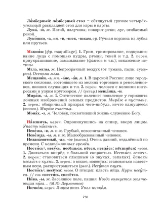 230
Ло
,
мберный: ло
,
мберный стол – обтянутый сукном четырёх-
угольный раскладной стол для игры в карты.
Лука
,
, -и
,
, ж. Изгиб, излучина; поворот реки; луг, огибаемый
рекой.
Луко
,
шко, -а, мн. -и, -шек, -шкам, ср. Ручная корзина из лубка
или прутьев.
Макия
,
ж [фр. maquillage]. 1. Грим, гримирование, подкраши-
вание лица с помощью пудры, румян, теней и т.д. 2. перен.
приукра
,
шивание, замазывание (фактов и т.п.); искажение ис-
тины.
Мгла, мглы, ж. Непрозрачный воздух (от тумана, пыли, суме-
рек). Осенняя мгла.
Мещани
,
н, -а, мн. -а
,
не, -а
,
н, м. 1. В царской России: лицо город-
ского сословия, состоявшего из мелких торговцев и ремесленни-
ков, низших служащих и т.п. 2. перен.: человек с мелкими инте-
ресами и узким кругозором. // (устар.) меща
,
нка, -и.
Мира
,
ж, -а
,
, м. 1. Оптическое явление: появление у горизонта
ложных изображений земных предметов. Мира
,
ж в пустыне.
2. перен.: обманчивый призрак чего-нибудь, нечто кажущееся
(книжн.). Мира
,
ж счастья.
Мона
,
х, -а, м. Человек, посвятивший жизнь служению Богу.
На
,
взничь, нареч. Опрокинувшись на спину, вверх лицом.
Упасть на
,
взничь.
Неве
,
жа, -и, м. и ж. Грубый, невоспитанный человек.
Неве
,
жда, -ы, м. и ж. Малообразованный человек.
Незапа
,
мятный, -ая, -ое (высок.). Очень давний, отдалённый по
времени. С незапа
,
мятных времён.
Нести
,
сь1, несу
,
сь, несёшься, нёсся, несла
,
сь; нёсшийся; несов.
1. Двигаться вперёд с большой скоростью. Нести
,
сь вскачь.
2. перен.: становиться слышным (о звуках, запахах). Запахи
несли
,
сь с кухни. 3. перен.: о молве, новостях: становиться извест-
ным всем, распространяться (разг.). Несу
,
тся слухи.
Нести
,
сь2, несётся; несов. О птицах: класть яйца. Куры несу
,
т-
ся. // сов. снести
,
сь, снесётся.
Ни
,
ва, -ы, ж. Засеянное поле, пашня. Когда волнуется желте-
ющая ни
,
ва… (М.Ю. Лермонтов)
Ничко
,
м, нареч. Лицом вниз. Упал ничко
,
м.
 