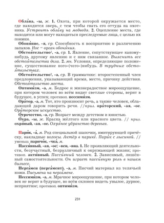 231
Обла
,
ва, -ы, ж. 1. Охота, при которой окружается место,
где находится зверь, с тем чтобы гнать его оттуда на охот-
ника. Устроить обла
,
ву на медведя. 2. Оцепление места, где
находятся или могут находиться преследуемые лица, с целью их
поимки.
Обоня
,
ние, -я, ср. Способность к восприятию и различению
запахов. Нос – орган обоня
,
ния.
Обстоя
,
тельство1, -а, ср. 1. Явление, сопутствующее какому-
нибудь другому явлению и с ним связанное. Выяснить все
обстоя
,
тельства дела. 2. мн. Условия, определяющие положе-
ние, существование кого-(чего-)нибудь. В трудных обсто-
я
,
тельствах.
Обстоя
,
тельство2, -а, ср. В грамматике: второстепенный член
предложения, указывающий время, место, причину действия.
Обстоя
,
тельство места.
Оптими
,
зм, -а, м. Бодрое и жизнерадостное мироощущение,
при котором человек во всём видит светлые стороны, верит в
будущее, в успех; противоп. пессими
,
зм.
Ора
,
тор, -а, м. Тот, кто произносит речь, а также человек, обла-
дающий даром говорить речи. //прил. ора
,
торский, -ая, -ое.
Ора
,
торское искусство.
О
,
трочество, -а, ср. Возраст между детством и юностью.
О
,
хра, -ы, ж. Краска жёлтого или красного цвета. // прил.
охря
,
ный, -ая, -ое. Охря
,
ное убранство деревьев.
Пари
,
к, -а
,
, м. Род специальной шапочки, имитирующей причё-
ску, накладные волосы. Актёр в парике
,
. Пари
,
к с лысиной. //
уменьш. паричо
,
к, -чка
,
, м.
Пасси
,
вный, -ая, -ое; -вен, -вна. 1. Не проявляющий деятельно-
сти, безучастный, безразличный к окружающей жизни; про-
тивоп. акти
,
вный. Пасси
,
вный человек. 2. Зависимый, лишён-
ный самостоятельности. Он играет пасси
,
вную роль в нашем
бизнесе.
Перга
,
мен (перга
,
мент), -а, м. Писчий материал из телячьей
кожи. Письмена на перга
,
мене.
Пессими
,
зм, -а, м. Мрачное мироощущение, при котором чело-
век не верит в будущее, во всём склонен видеть унылое, дурное,
неприятное; противоп. оптими
,
зм.
 
